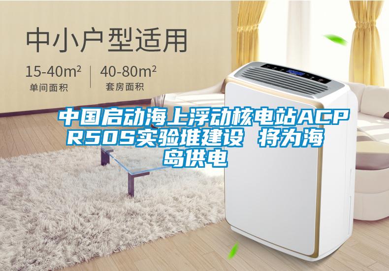 中國啟動海上浮動核電站ACPR50S實驗堆建設(shè) 將為海島供電